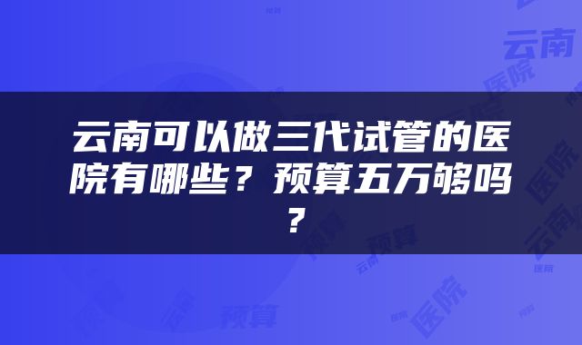 云南可以做三代试管的医院有哪些？预算五万够吗？