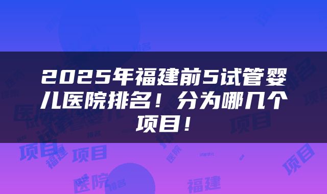 2025年福建前5试管婴儿医院排名！分为哪几个项目！