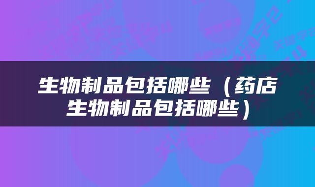 生物制品包括哪些（药店生物制品包括哪些）