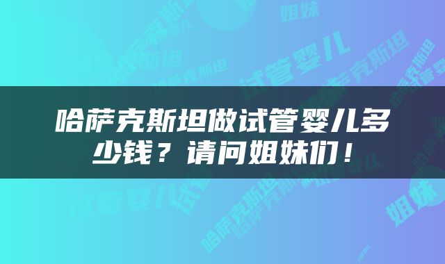 哈萨克斯坦做试管婴儿多少钱？请问姐妹们！