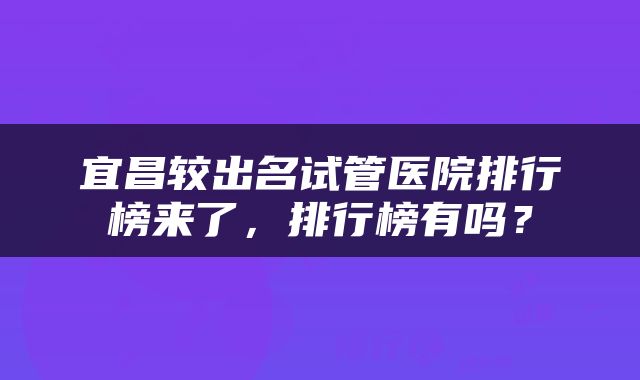 宜昌较出名试管医院排行榜来了，排行榜有吗？