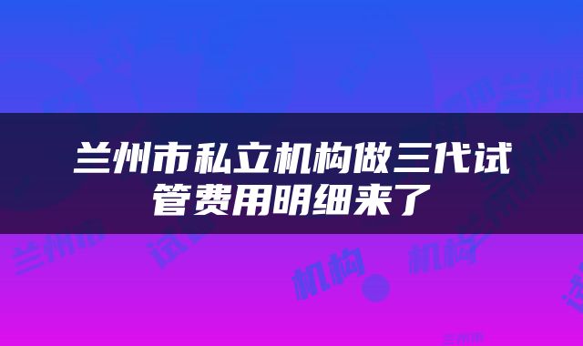 兰州市私立机构做三代试管费用明细来了