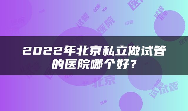 2022年北京私立做试管的医院哪个好？