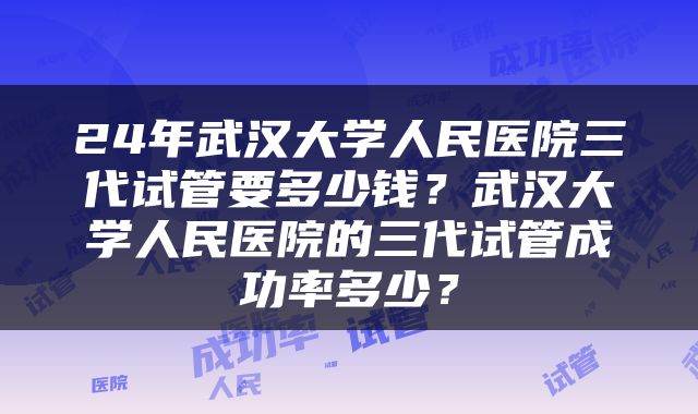 24年武汉大学人民医院三代试管要多少钱？武汉大学人民医院的三代试管成功率多少？