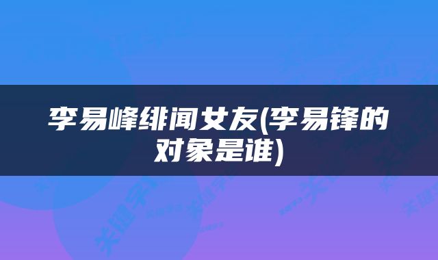 李易峰绯闻女友(李易锋的对象是谁)