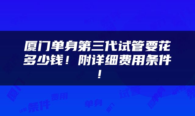 厦门单身第三代试管要花多少钱！附详细费用条件！