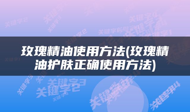 玫瑰精油使用方法(玫瑰精油护肤正确使用方法)