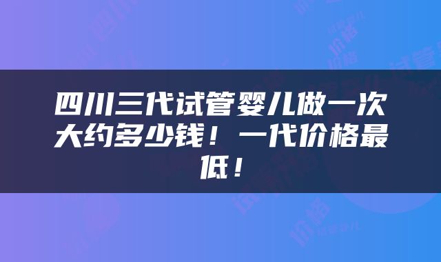 四川三代试管婴儿做一次大约多少钱！一代价格最低！