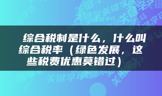  综合税制是什么，什么叫综合税率（绿色发展，这些税费优惠莫错过） 
