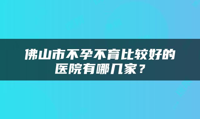 佛山市不孕不育比较好的医院有哪几家？