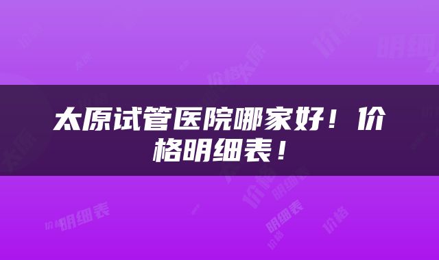 太原试管医院哪家好！价格明细表！