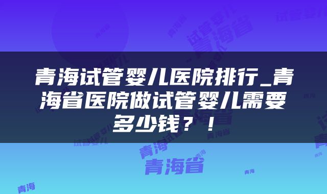 青海试管婴儿医院排行_青海省医院做试管婴儿需要多少钱？！