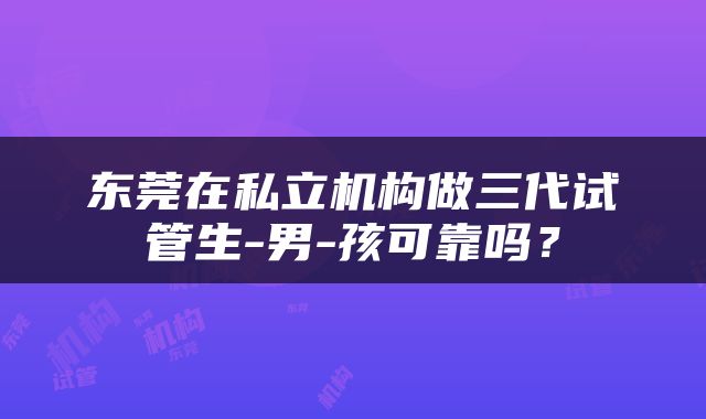 东莞在私立机构做三代试管生-男-孩可靠吗？