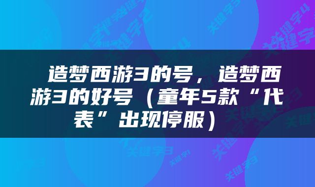  造梦西游3的号，造梦西游3的好号（童年5款“代表”出现停服） 