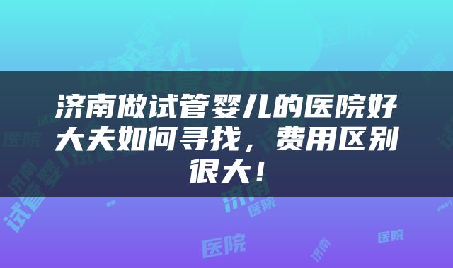 济南做试管婴儿的医院好大夫如何寻找，费用区别很大！