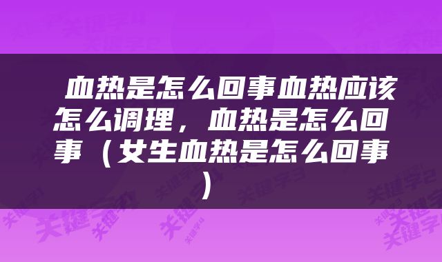  血热是怎么回事血热应该怎么调理，血热是怎么回事（女生血热是怎么回事） 