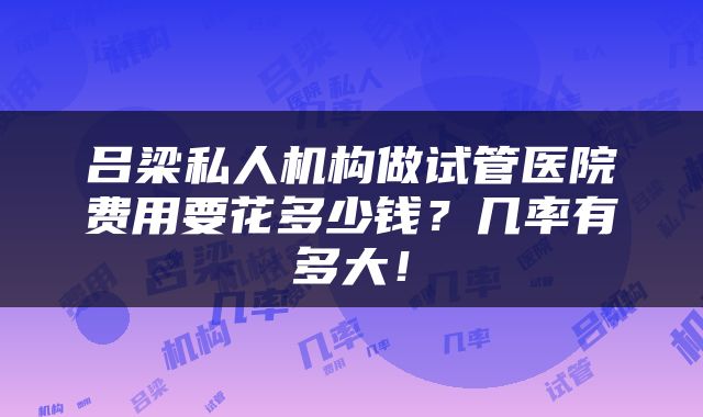 吕梁私人机构做试管医院费用要花多少钱？几率有多大！