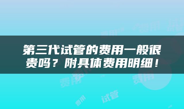 第三代试管的费用一般很贵吗？附具体费用明细！