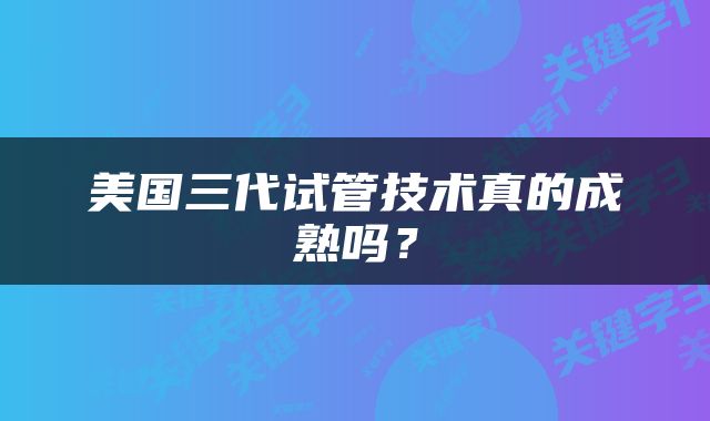 美国三代试管技术真的成熟吗？