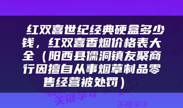  红双喜世纪经典硬盒多少钱，红双喜香烟价格表大全（阳西县儒洞镇友聚商行因擅自从事烟草制品零售经营被处罚） 