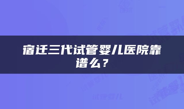 宿迁三代试管婴儿医院靠谱么？