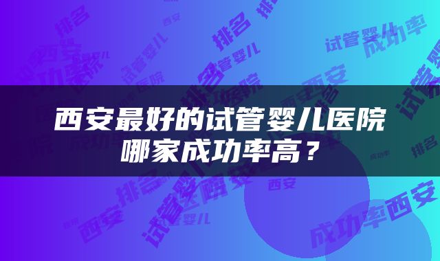 西安最好的试管婴儿医院哪家成功率高？