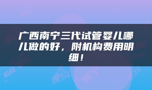 广西南宁三代试管婴儿哪儿做的好，附机构费用明细！