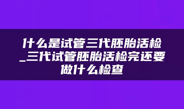 什么是试管三代胚胎活检_三代试管胚胎活检完还要做什么检查
