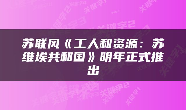 苏联风《工人和资源：苏维埃共和国》明年正式推出