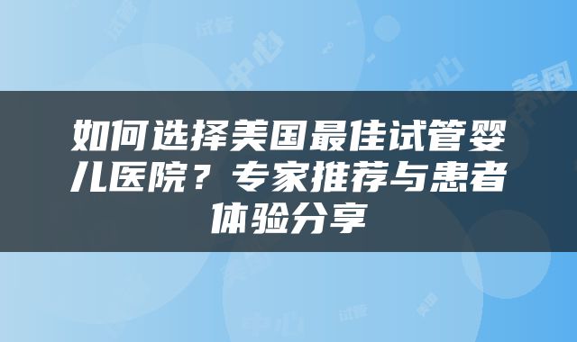 如何选择美国最佳试管婴儿医院？专家推荐与患者体验分享