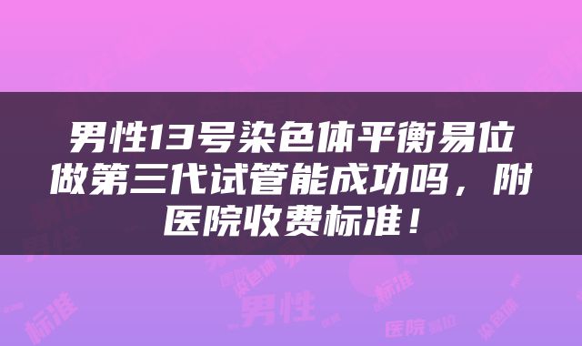 男性13号染色体平衡易位做第三代试管能成功吗，附医院收费标准！