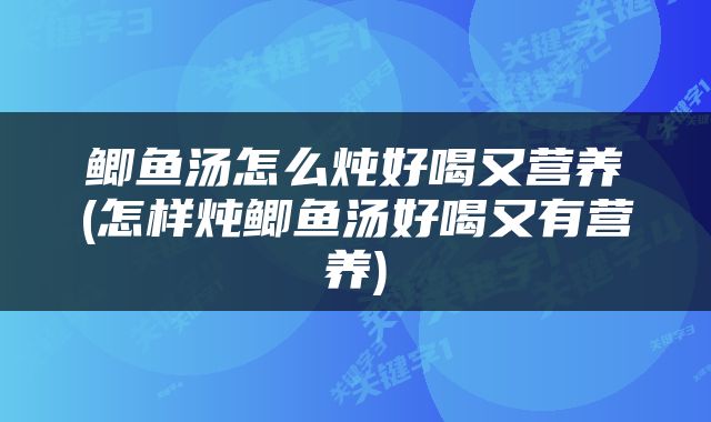 鲫鱼汤怎么炖好喝又营养(怎样炖鲫鱼汤好喝又有营养)