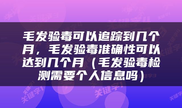 毛发验毒可以追踪到几个月，毛发验毒准确性可以达到几个月（毛发验毒检测需要个人信息吗）