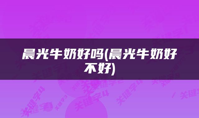 晨光牛奶好吗(晨光牛奶好不好)