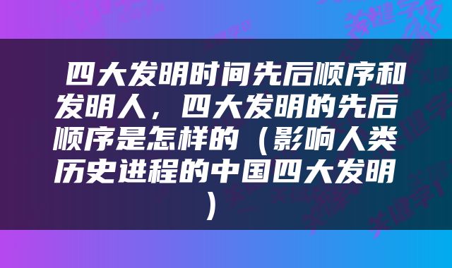  四大发明时间先后顺序和发明人，四大发明的先后顺序是怎样的（影响人类历史进程的中国四大发明） 