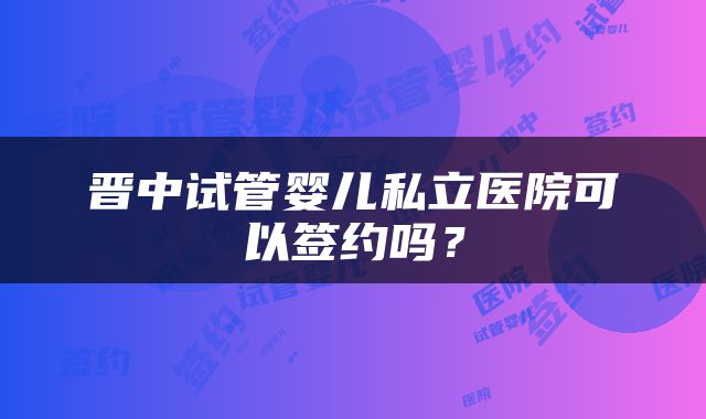 晋中试管婴儿私立医院可以签约吗？