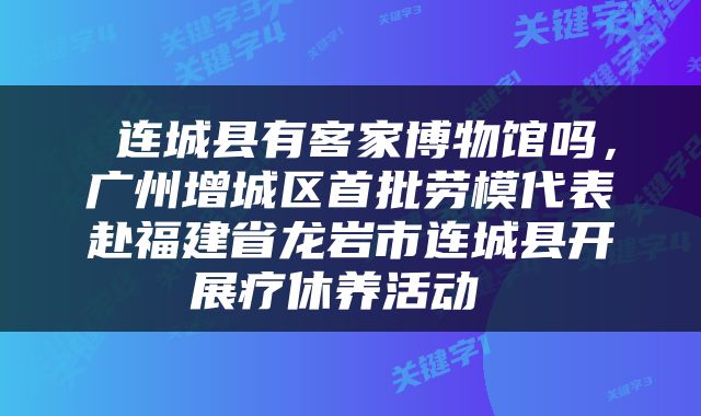  连城县有客家博物馆吗，广州增城区首批劳模代表赴福建省龙岩市连城县开展疗休养活动 