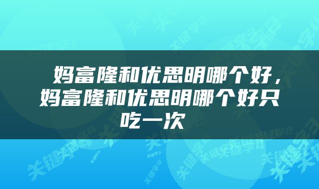  妈富隆和优思明哪个好，妈富隆和优思明哪个好只吃一次 