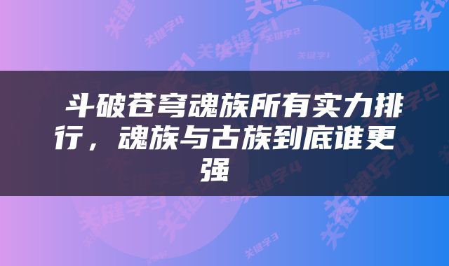  斗破苍穹魂族所有实力排行，魂族与古族到底谁更强 
