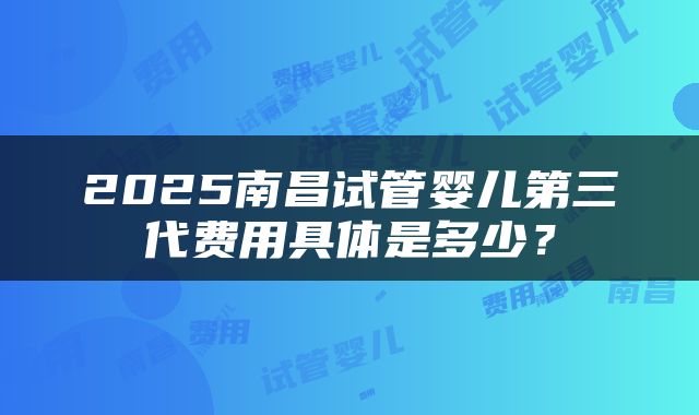 2025南昌试管婴儿第三代费用具体是多少？