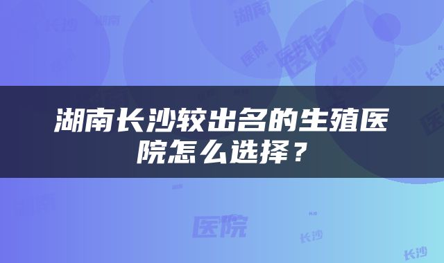 湖南长沙较出名的生殖医院怎么选择？