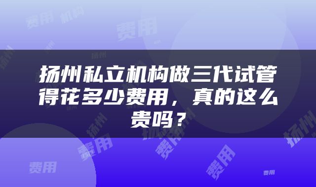 扬州私立机构做三代试管得花多少费用,真的这么贵吗?