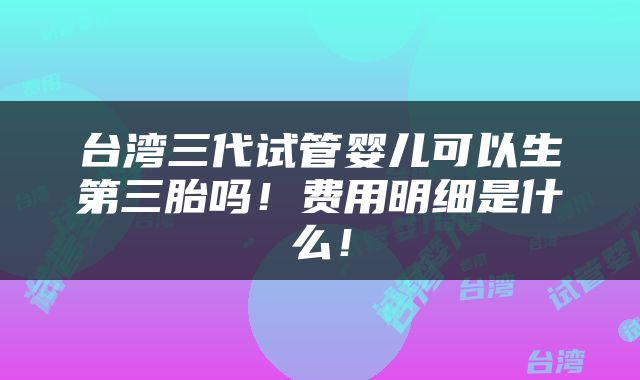 台湾三代试管婴儿可以生第三胎吗！费用明细是什么！