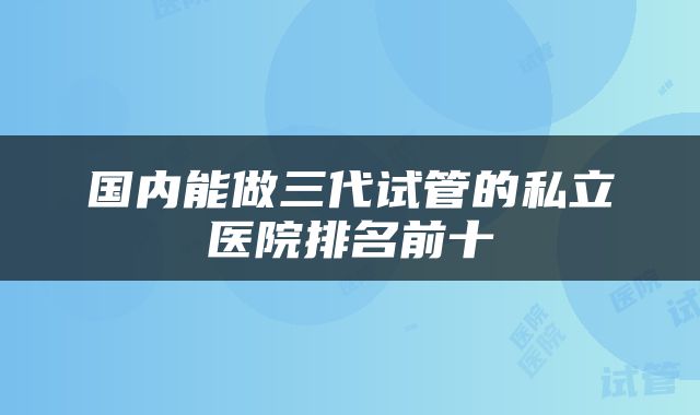 国内能做三代试管的私立医院排名前十
