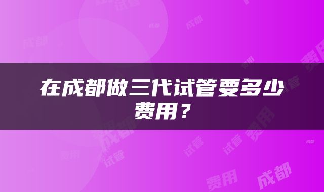 在成都做三代试管要多少费用？