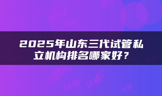 2025年山东三代试管私立机构排名哪家好？