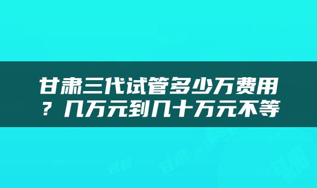 甘肃三代试管多少万费用？几万元到几十万元不等