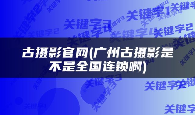 古摄影官网(广州古摄影是不是全国连锁啊)
