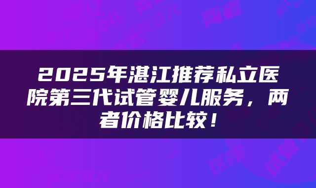 2025年湛江推荐私立医院第三代试管婴儿服务，两者价格比较！