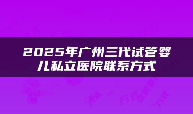 2025年广州三代试管婴儿私立医院联系方式